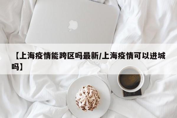 【上海疫情能跨区吗最新/上海疫情可以进城吗】
