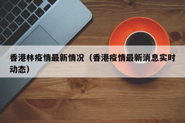 香港林疫情最新情况（香港疫情最新消息实时动态）