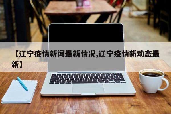 【辽宁疫情新闻最新情况,辽宁疫情新动态最新】