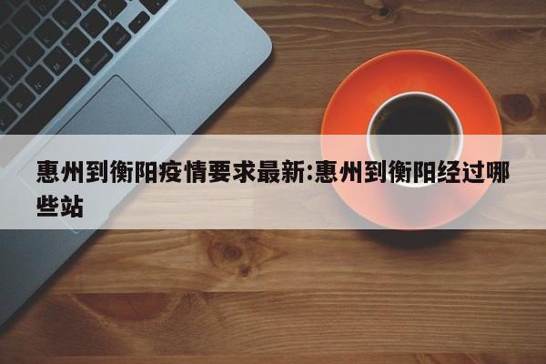 惠州到衡阳疫情要求最新:惠州到衡阳经过哪些站