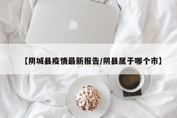 【阴城县疫情最新报告/阴县属于哪个市】