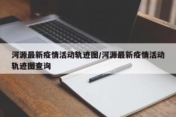 河源最新疫情活动轨迹图/河源最新疫情活动轨迹图查询