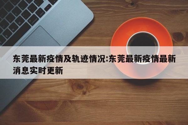 东莞最新疫情及轨迹情况:东莞最新疫情最新消息实时更新