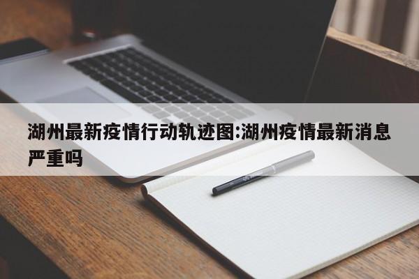 湖州最新疫情行动轨迹图:湖州疫情最新消息严重吗