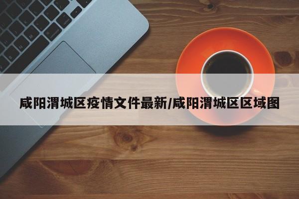 咸阳渭城区疫情文件最新/咸阳渭城区区域图