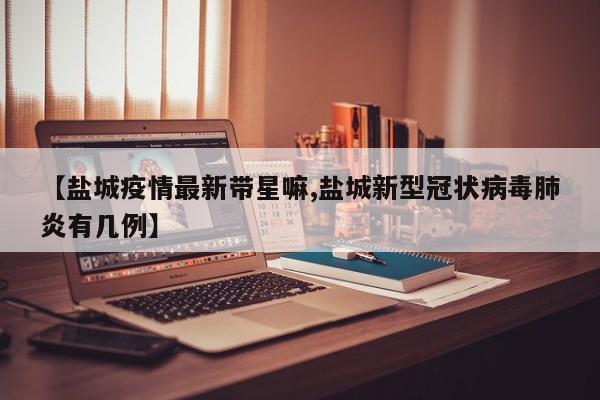 【盐城疫情最新带星嘛,盐城新型冠状病毒肺炎有几例】