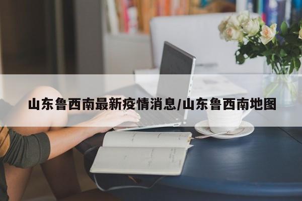 山东鲁西南最新疫情消息/山东鲁西南地图