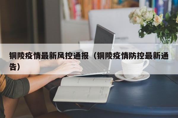 铜陵疫情最新风控通报（铜陵疫情防控最新通告）