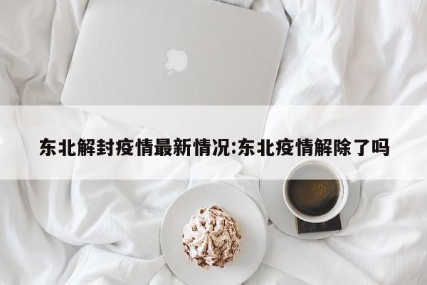 东北解封疫情最新情况:东北疫情解除了吗