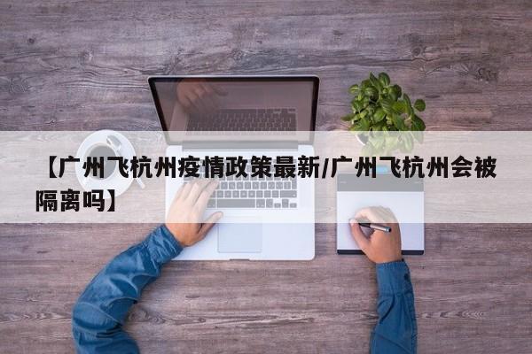 【广州飞杭州疫情政策最新/广州飞杭州会被隔离吗】