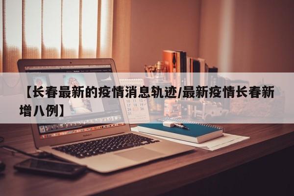 【长春最新的疫情消息轨迹/最新疫情长春新增八例】