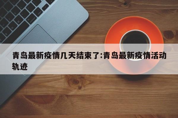 青岛最新疫情几天结束了:青岛最新疫情活动轨迹