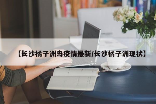 【长沙橘子洲岛疫情最新/长沙橘子洲现状】