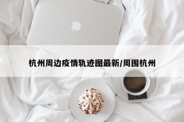 杭州周边疫情轨迹图最新/周围杭州
