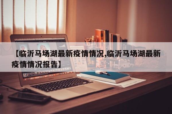 【临沂马场湖最新疫情情况,临沂马场湖最新疫情情况报告】