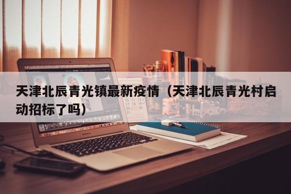 天津北辰青光镇最新疫情（天津北辰青光村启动招标了吗）