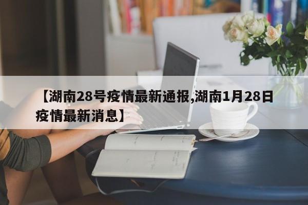 【湖南28号疫情最新通报,湖南1月28日疫情最新消息】