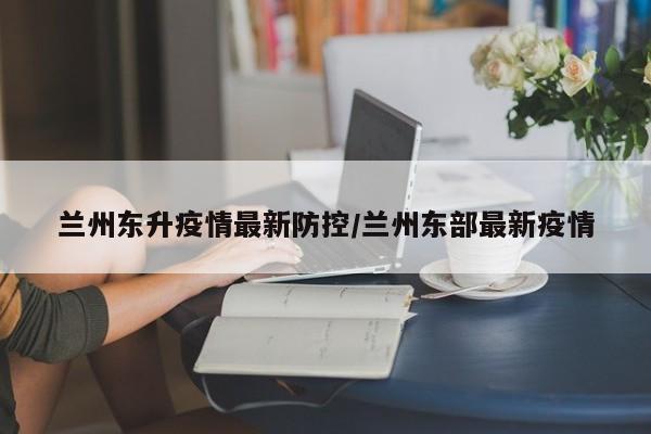 兰州东升疫情最新防控/兰州东部最新疫情