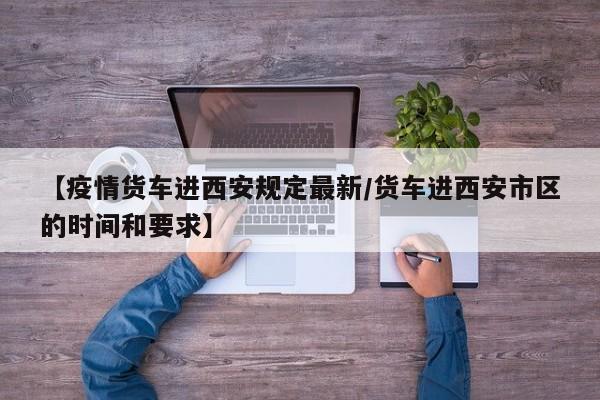【疫情货车进西安规定最新/货车进西安市区的时间和要求】