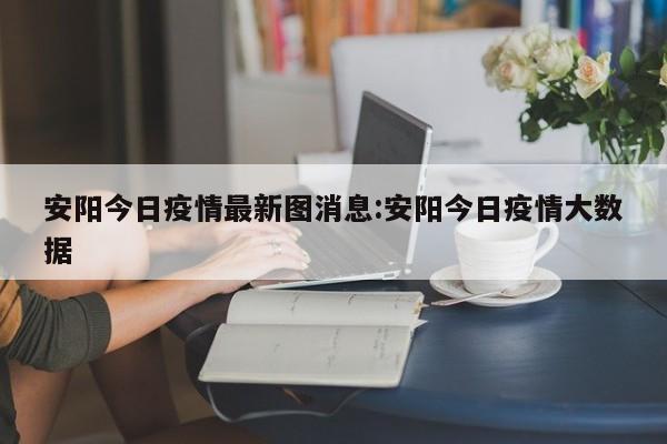 安阳今日疫情最新图消息:安阳今日疫情大数据