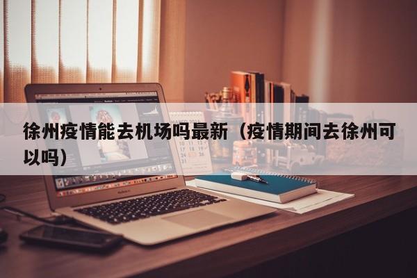 徐州疫情能去机场吗最新（疫情期间去徐州可以吗）