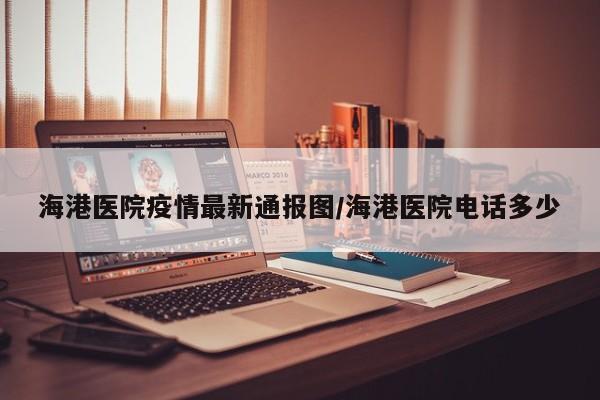 海港医院疫情最新通报图/海港医院电话多少