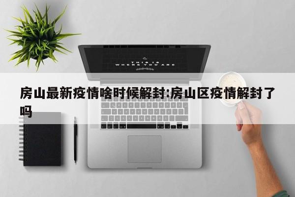 房山最新疫情啥时候解封:房山区疫情解封了吗