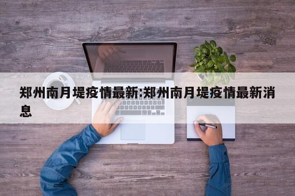 郑州南月堤疫情最新:郑州南月堤疫情最新消息