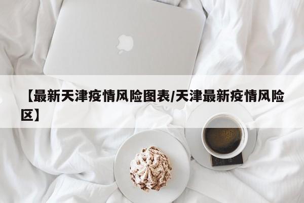 【最新天津疫情风险图表/天津最新疫情风险区】