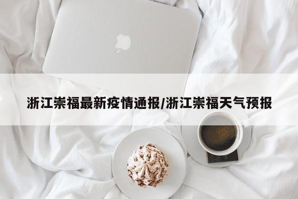 浙江崇福最新疫情通报/浙江崇福天气预报