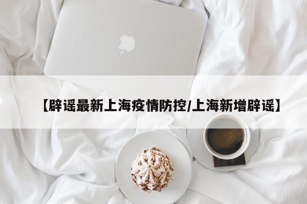 【辟谣最新上海疫情防控/上海新增辟谣】
