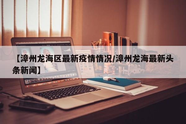【漳州龙海区最新疫情情况/漳州龙海最新头条新闻】