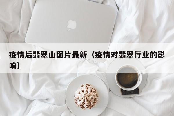 疫情后翡翠山图片最新（疫情对翡翠行业的影响）