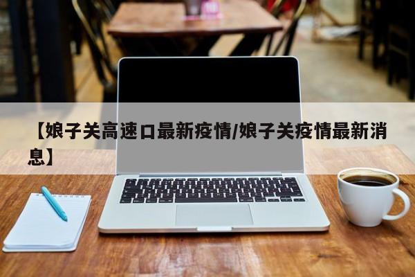 【娘子关高速口最新疫情/娘子关疫情最新消息】