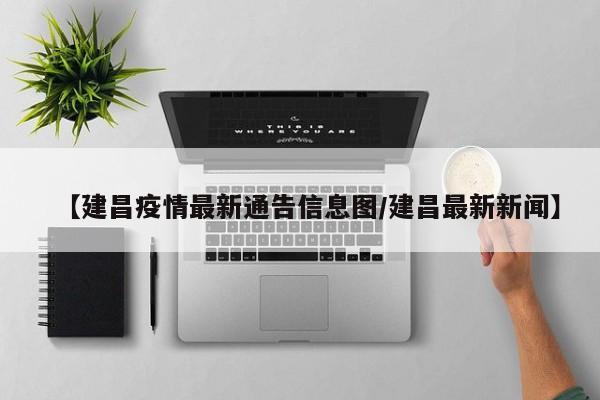 【建昌疫情最新通告信息图/建昌最新新闻】