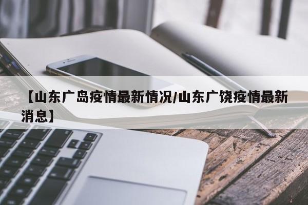 【山东广岛疫情最新情况/山东广饶疫情最新消息】
