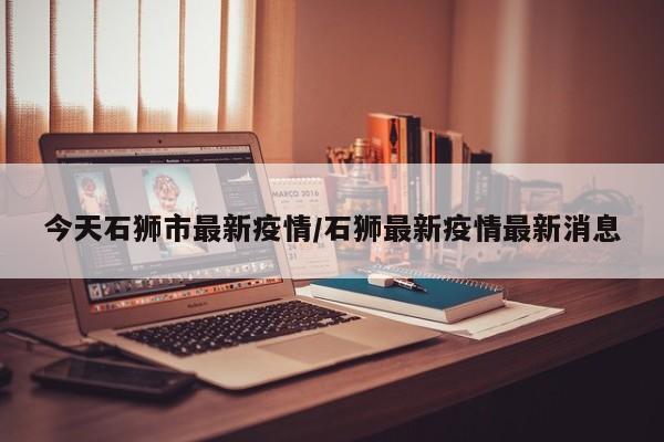 今天石狮市最新疫情/石狮最新疫情最新消息