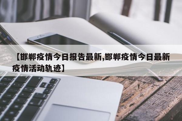 【邯郸疫情今日报告最新,邯郸疫情今日最新疫情活动轨迹】