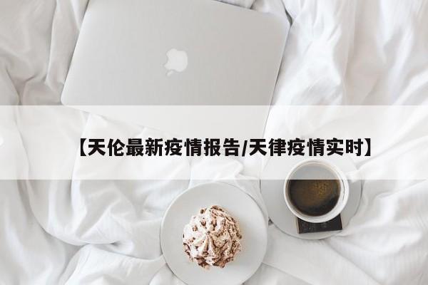 【天伦最新疫情报告/天律疫情实时】