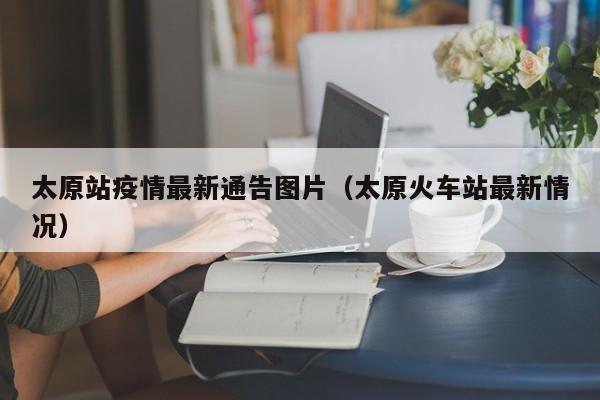 太原站疫情最新通告图片（太原火车站最新情况）