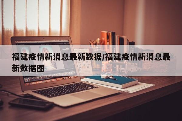 福建疫情新消息最新数据/福建疫情新消息最新数据图