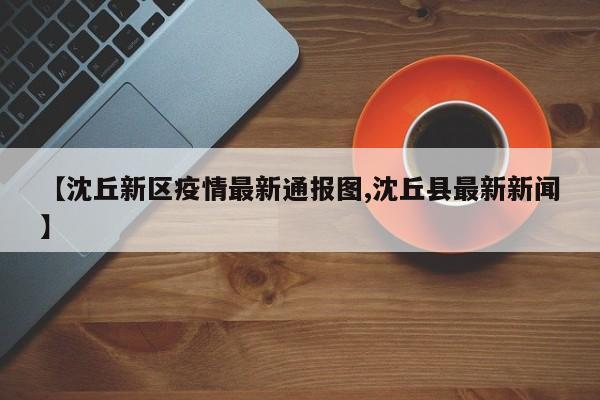 【沈丘新区疫情最新通报图,沈丘县最新新闻】