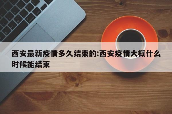 西安最新疫情多久结束的:西安疫情大概什么时候能结束