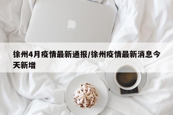 徐州4月疫情最新通报/徐州疫情最新消息今天新增