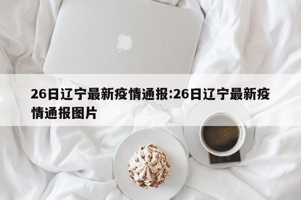 26日辽宁最新疫情通报:26日辽宁最新疫情通报图片