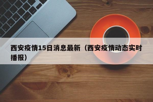 西安疫情15日消息最新（西安疫情动态实时播报）