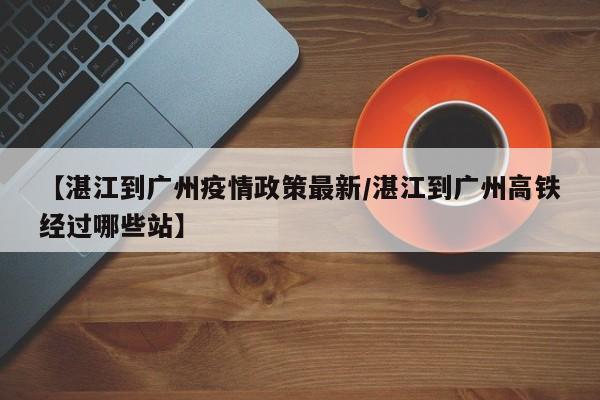 【湛江到广州疫情政策最新/湛江到广州高铁经过哪些站】