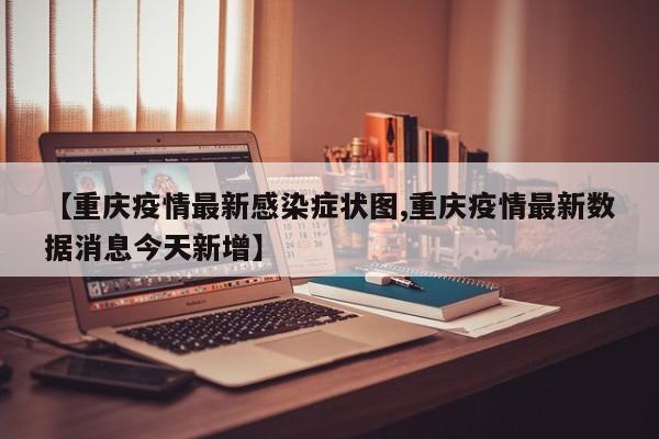 【重庆疫情最新感染症状图,重庆疫情最新数据消息今天新增】