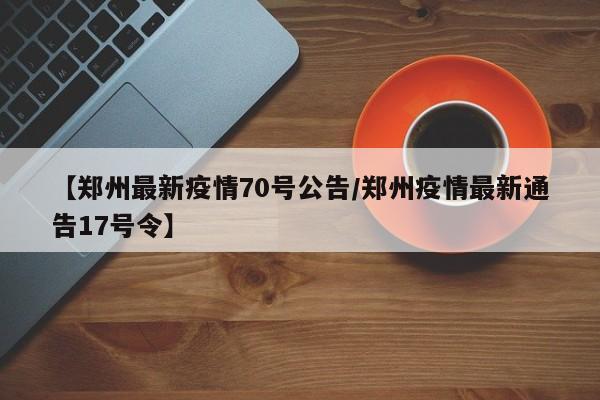 【郑州最新疫情70号公告/郑州疫情最新通告17号令】