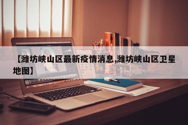 【潍坊峡山区最新疫情消息,潍坊峡山区卫星地图】